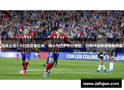 马竞主场1-0力克皇家社会，缩小与巴萨积分差距，仍有冲击联赛榜首希望